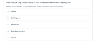 **Question:** In basidiomycete fungi, where specifically do nuclei from parents combine to make offspring spores?

Select an answer and submit. For keyboard navigation, use the up/down arrow keys to select an answer.

- a. Basidia.
- b. Basidiospores.
- c. Basidiocarp.
- d. Secondary mycelium.
- e. Hyphae.