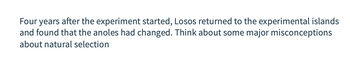 Four years after the experiment started, Losos returned to the experimental islands and found that the anoles had changed. Think about some major misconceptions about natural selection.