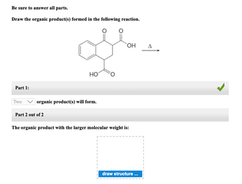 Be sure to answer all parts.
Draw the organic product(s) formed in the following reaction.
Part 1:
Two
HO
organic product(s) will form.
Part 2 out of 2
OH
The organic product with the larger molecular weight is:
draw structure