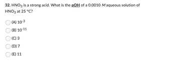 32. HNO3 is a strong acid. What is the pOH of a 0.0010 Maqueous solution of
HNO3 at 25 °C?
(A) 10-3
(B) 10-11
(C) 3
(D) 7
(E) 11