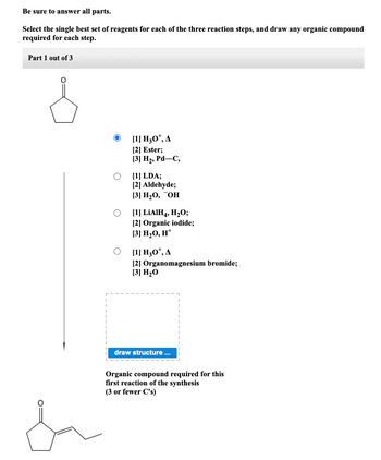 Be sure to answer all parts.
Select the single best set of reagents for each of the three reaction steps, and draw any organic compound
required for each step.
Part 1 out of 3
da
[1] H30¹, A
[2] Ester;
[3] H₂, Pd-C,
[1] LDA;
[2] Aldehyde;
[3] H₂0, OH
[1] LiAIH4, H₂O;
[2] Organic iodide;
[3] H₂O, H*
[1] H30*, A
[2] Organomagnesium bromide;
[3] H₂O
draw structure...
Organic compound required for this
first reaction of the synthesis
(3 or fewer C's)