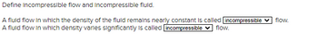 Define Incompressible flow and Incompressible fluid.
A fluid flow in which the density of the fluid remains nearly constant is called incompressible
A fluid flow in which density varies significantly is called incompressible ✓ flow.
flow.