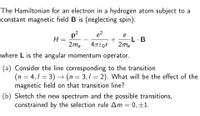 The Hamiltonian for an electron in a hydrogen atom subject to a
constant magnetic field B is (neglecting spin):
e2
p2
H =
2me
e
-L· B
2me
4TEor
where L is the angular momentum operator.
(a) Consider the line corresponding to the transition
(n = 4,1 = 3) –→ (n = 3, 1 = 2). What will be the effect of the
magnetic field on that transition line?
Sketch the new spectrum and the possible transitions,
constrained by the selection rule Am = 0, ±1.
