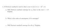 4. If Newton's method is used to find a root of f(x) = (x – 3)" = 0,
-
a. Will Newton's method converge for xo close to the root r = 3?
Explain.
b. What is the order of convergence, if it converges?
c. Will Newton's method converge for all xo? Explain.
