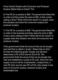 Price Control Graphs with Consumer and Producer
Surplus (Need help on these? The
6) The PE for a product is $50. The government feels this
is unfair and they lower the price to $40. Is this a price
ceiling or floor? What will be the result? In a graph, draw
this situation and show the consumer surplus and
producer surplus.
7) The PE for a product is $50. The government feels this
is unfair to the business and they raise the price to $60.
Is this a price ceiling or floor? What will be the result? In
a graph draw this situation and show the consumer and
producer surplus.
If the government limits the amount that can be bought
and sold that is called a "quota." (Need help on this?
8) Draw the following graph: Supply and demand
determines a PE of $10 and an EQ of 40. The
government limits the amount that can be bought and
sold and establishes a quota at 30 units. Show the new
supply curve (it will be a backwards L shaped line), a
new PE (let's say the new PE is $12). Also shade in the
area of consumer surplus, producer surplus and
deadweight loss.
