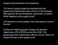 Supply & Demand with a Tax Questions
1) If there is typical supply and demand and the
government implements a per unit tax on the business:
Who pays for the tax (Producers, consumers, or both?)
What happens to the supply curve?
2) If demand is more inelastic, then who pays for most of
the tax?
3) Draw the following graph: Supply and demand
determines a PE of $100 and an EQ of 300. The
government then implements a $6 per unit tax. Show the
impact this has on the supply curve.
