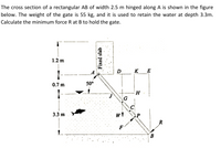 The cross section of a rectangular AB of width 2.5 m hinged along A is shown in the figure
below. The weight of the gate is 55 kg, and it is used to retain the water at depth 3.3m.
Calculate the minimum force R at B to hold the gate.
1.2 m
D
KE
0.7 m
50°
H.
G
3.3 m
R
F
B
Fixed slab
