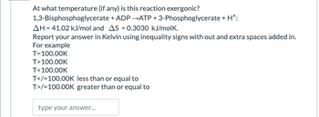 At what temperature (if any) is this reaction exergonic?
1,3-Bisphosphoglycerate + ADP →ATP + 3-Phosphoglycerate + H+:
AH = 41.02 kJ/mol and AS = 0.3030 kJ/molk.
Report your answer in Kelvin using inequality signs with out and extra spaces added in.
For example
T=100.00K
T>100.00K
T<100.00K
T</=100.00K less than or equal to
T>/=100.00K greater than or equal to
type your answer...