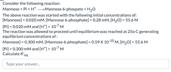 Consider the following reaction:
Mannose + Pi + H+ >Mannose 6-phospate + H2O
The above reaction was started with the following initial concentrations of:
[Mannose] = 0.020 mM. [Mannose 6-phosphate] = 0.28 mM, [H2O] = 55.6 M
[Pi] = 0.020 mM and [H+] = 10*7 M
The reaction was allowed to proceed until equilibrium was reached at 250 C generating
equilibrium concentrations of:
Mannose] = 0.300 mM. [Mannose 6-phosphate] = 0.59 X 10-10 M, [H₂O] = 55.6 M
[Pi]=0.300 mM and [H+] = 107 M
Calculate K'eq
Type your answer...