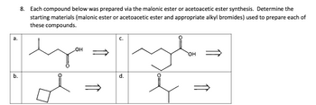 a.
b.
8. Each compound below was prepared via the malonic ester or acetoacetic ester synthesis. Determine the
starting materials (malonic ester or acetoacetic ester and appropriate alkyl bromides) used to prepare each of
these compounds.
OH
d.
OH