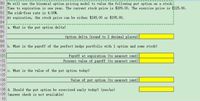 90 We will use the binonial option pricing nodel to value the following put option on a stock.
91 Time to expiration is one year. The current stock price is $209.00. The exercise price is $225.00.
92 The risk-free rate is 4.00%.
93 At expiration, the stock price can be either $245.00 or $195.00.
94
95 a. What is the put option delta?
96
97
98
Option delta (round to 2 decimal places)
99 b. What is the payoff of the perfect hedge portfolio with 1 option and some stock?
100
101
102
103
104 c. What is the value of the put option today?
105
106
107
108 d. Should the put option be exercised early today? (yes/no)
109 (answer check is not available)
110
Payoff at expiration (to nearest cent)
Present value of payoff (to nearest cent)
Value of put option (to nearest cent)
