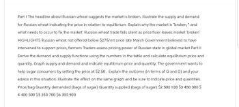 Part I The headline about Russian wheat suggests the market is broken. Illustrate the supply and demand
for Russian wheat indicating the price in relation to equilibrium. Explain why the market is "broken," and
what needs to occur to fix the market. Russian wheat trade falls silent as price floor leaves market 'broken'
HIGHLIGHTS Russian wheat not offered below $275/mt since late March Government believed to have
intervened to support prices, farmers Traders assess pricing power of Russian state in global market Part II
Derive the demand and supply functions using the numbers in the table and calculate equilibrium price and
quantity. Graph supply and demand and indicate equilibrium price and quantity. The government wants to
help sugar consumers by setting the price at $2.50. Explain the outcome (in terms of Q and D) and your
advice in this situation. Illustrate the effect on the same graph and be sure to indicate price and quantities.
Price/bag Quantity demanded (bags of sugar) Quantity supplied (bags of sugar) $2 500 100 $3 450 300 $
4 400 500 $5 350 700 $6 300 900