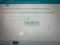 O STOICHIOMETRY
Interconverting number of atoms and mass of compound
Calculate the number of hydrogen atoms in a 50.0 g sample of ammonia (NH,).
Be sure your answer has a unit symbol if necessary, and round it to 3 significant digits.
x10
Explanation
Check
