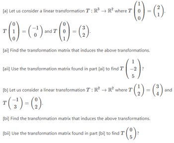 [a] Let us consider a linear transformation T: R³ R² where T 0
0
0
7 (1)-(3) and T
(+¹) and 7 (19) - (3).
T =
0 =
0
[ai] Find the transformation matrix that induces the above transformations.
(3)³
-2?
5
[aii] Use the transformation matrix found in part [ai] to find T
[b] Let us consider a linear transformation T: R² → R² where T
2
(1)-(²)
=
T
(¹) = (2).
3
[bi] Find the transformation matrix that induces the above transformations.
(3) ²
?
[bii] Use the transformation matrix found in part [bi] to find T
(₂²) = (³)
2
and