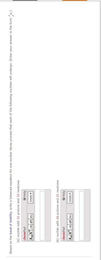 Based on the band of stability, write a balanced equation for one nuclear decay process that each of the following nuclides will undergo. (Enter your answer in the form x.)
(a) nuclide with 31 protons and 53 neutrons
chemPad
XX
Help
Greek
(b) nuclide with 26 protons and 21 neutrons
chemPad
XX
Help
Greek