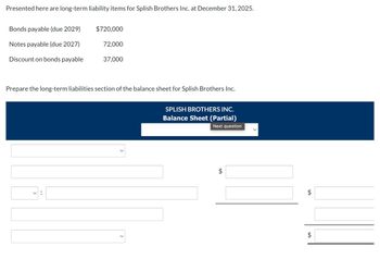 Presented here are long-term liability items for Splish Brothers Inc. at December 31, 2025.
Bonds payable (due 2029)
$720,000
Notes payable (due 2027)
72,000
Discount on bonds payable
37,000
Prepare the long-term liabilities section of the balance sheet for Splish Brothers Inc.
<
SPLISH BROTHERS INC.
Balance Sheet (Partial)
Next question
$
$
$