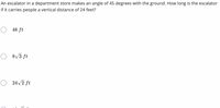 An escalator in a department store makes an angle of 45 degrees with the ground. How long is the escalator
if it carries people a vertical distance of 24 feet?
48 ft
O 8v3 ft
24 /2 ft
