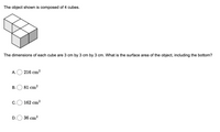 The object shown is composed of 4 cubes.
The dimensions of each cube are 3 cm by 3 cm by 3 cm. What is the surface area of the object, including the bottom?
A. O 216 cm?
B.O 81 cm?
C.
162 cm?
D.O 36 cm?

