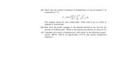 (a) Show that the number of photons in equilibrium in a box of volume V at
temperature T is
N = 8rV ()" dr.
KT 3
dx.
hc
The integral cannot be done analytically; either look it up in a table or
evaluate it numerically.
(b) How does this result compare to the formula derived in the text for the
entropy of a photon gas? (What is the entropy per photon, in terms of k?)
(c) Calculate the number of photons per cubic meter at the following temper-
atures: 300 K; 1500 K (a typical kiln); 2.73 K (the cosmic background
radiation).
