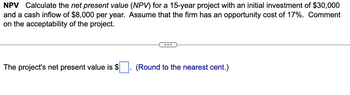 NPV Calculate the net present value (NPV) for a 15-year project with an initial investment of $30,000
and a cash inflow of $8,000 per year. Assume that the firm has an opportunity cost of 17%. Comment
on the acceptability of the project.
The project's net present value is $
(Round to the nearest cent.)