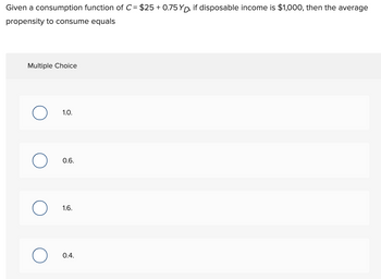 Given a consumption function of C= $25 +0.75 YD, if disposable income is $1,000, then the average
propensity to consume equals
Multiple Choice
1.0.
0.6.
1.6.
0.4.