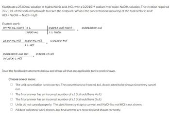 You titrate a 25.00 mL solution of hydrochloric acid, HCI, with a 0.2015 M sodium hydroxide, NaOH, solution. The titration required
39.73 mL of the sodium hydroxide to reach the endpoint. What is the concentration (molarity) of the hydrochloric acid?
HCI + NaOH → NaCl + H₂O
Student work:
39.73 mL NaOH 1 L
1000 ML
25.00 mL HCI 1000 mL HCI
1 L HCI
0.0080055 mol HCI
0.02500 L HCI
0.2015 mol NaOH
1 L NaOH
0.02500 mol
0.3202 M HCl
0.0080055 mol
Read the feedback statements below and chose all that are applicable to the work shown.
Choose one or more:
The unit cancellation is not correct. The conversions to from mL to L do not need to be shown since they cancel
out.
O The final answer has an incorrect number of s.f. (it should have 4 s.f.)
U
The final answer has an incorrect number of s.f. (it should have 3 s.f.)
[] Units do not cancel properly. The stoichiometry step to convert mol NaOH to mol HCI is not shown.
U
All data collected, work shown, and final answer are recorded and shown correctly.