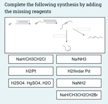 Complete the following synthesis by adding
the missing reagents
NaOH CH3CH2Br
NaOHICHOCH2CH2B
NaH/CH3CH2CI
H2/Pt
H2SO4. HgSO4, H2O
Na/NH3
H2/lindar Pd
NaNH2
NaH/CH3CH2CH2Br