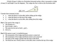 A block of mass m slides on a frictionless horizontal surface when it encounters a wedge
of mass 2m and height h (see the diagram). The wedge also free to slide on the frictionless table.
2m
m
Consider three moments in time:
t - when the block is on the table, before sliding up the wedge;
t2 - when the block is at the top of the wedge;
t3 - when the block is on the table, after sliding down the wedge.
Part 1: The speed of the wedge is
a. The greatest at t3
b. Zero at both t, and t3
c. The same but not zero at both t, and t3
d. Zero at t2
Part 2: My answer to part 1 is justified because
a. The momentum of the wedge-and-block system is conserved.
b. The momentum of the wedge-and-block system is not conserved.
c. The mass of the wedge is greater than the mass of the block.
d. The block has zero velocity relative to the table when it reaches the top of the wedge.
