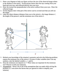 1. Draw a ray diagram to help you figure out how the size of the observed image relates
to the distance to the mirror. On the picture below draw the rays coming from your
head and your toes, and reflected directly into your eyes.
2. Draw the normal line (perpendicular to the mirror surface) from your eyes. Draw the
reflected image.
3. On the diagram show what part of the mirror can be covered such that you still see
the image.
4. Label the object distance (distance from you to the mirror) s, the image distance s',
the height of the person h, and the minimum size of the mirror L.
Mirror
}
ec Charley-Franzwn luatrationsOf.com/34242
5. Refresh your knowledge of the situation's geometry and solve the following problem:
express the minimum size of the mirror L in terms of other variables (don't use any
numbers, only the labeled variable s, s', and h).
6. Does the minimum size depend on s? What values are important for the minimum
size? Discuss it with your instructor.
7. Assumptions: Write a list of all of the assumptions that you made while solving the
problem (i.e. write down the factors that you ignored in order to simplify your
solution).
