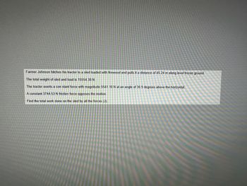 Farmer Johnson hitches his tractor to a sled loaded with firewood and pulls it a distance of 45.24 m along level frozen ground.
The total weight of sled and load is 15554.38 N.
The tractor exerts a constant force with magnitude 5541.10 N at an angle of 36.9 degrees above the horizontal.
A constant 3744.53 N friction force opposes the motion.
Find the total work done on the sled by all the forces (J).