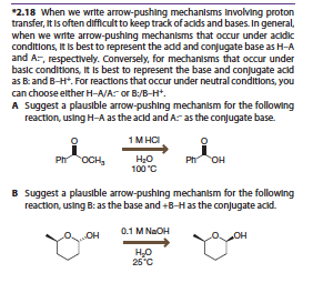 2.18 When we write arrow-pushing mechanlsms Involving proton
transfer, It Is often difficultto keep track of aclds and bases. In general,
when we wrte arrow-pushing mechanlsms that occur under ackdkc
conditions, It Is best to represent the add and conjugate base as H-A
and A-, respectively. Conversely, for mechanisms that occur under
basic conditions, It Is best to represent the base and conjugate acld
as Band B-H. For reactions that occur under neutral conditions, you
can choose elther H-A/A or B:/B-H
A Suggest a plauslble arrow-pushing mechanlsm for the following
reaction, using H-A as the acld and A-as the conugate base
0
0
OCHs100C
Suggest a plausible arrow-pushing mechanism for the following
reaction, using B: as the base and +B-Has the conjugate acd
B
25 C
