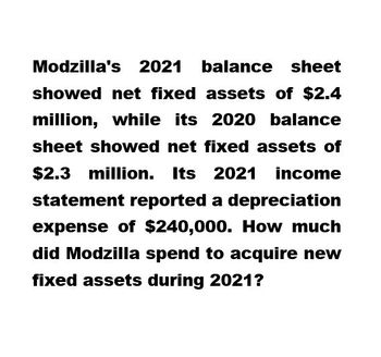 Modzilla's 2021 balance sheet
showed net fixed assets of $2.4
million, while its 2020 balance
sheet showed net fixed assets of
$2.3 million.
million. Its 2021 income
statement reported a depreciation
expense of $240,000. How much
did Modzilla spend to acquire new
fixed assets during 2021?