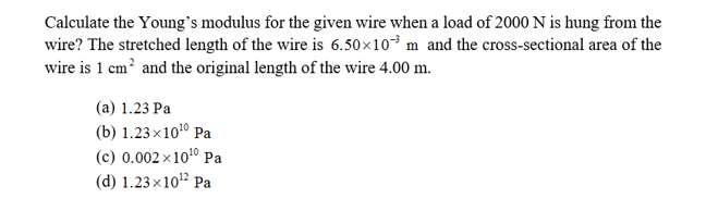 Calculate the Young's modulus for the given wire when a load of 2000 N is hung from the
wire? The stretched length of the wire is 6.50x103 m and the cross-sectional area of the
wire is 1 cm2 and the original length of the wire 4.00 m
(a) 1.23 Pa
(b) 1.23x 1010 Pa
(c) 0.002 x 1010 Pa
(d) 1.23x 1012 Pa
