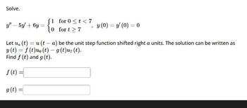 Solve.
y" - 5y + 6y:
[1 for 0 < t < 7
10 for t>7
7
y (0)=y' (0) = 0
Let ua (t) = u(ta) be the unit step function shifted right a units. The solution can be written as
y(t) = f(t)uo (t) - g (t)u(t).
Find f (t) and g (t).
f(t) =
g(t) =