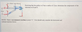 T
40cm
E
45cm-30cm-
A
OC
750N
D
Knowing that the pulley at D has a radius of 12cm, determine the components of the
reactions at B and E.
NOTE: There is no moment reaction at point "C". You should only consider the horizontal and
vertical reaction forces.