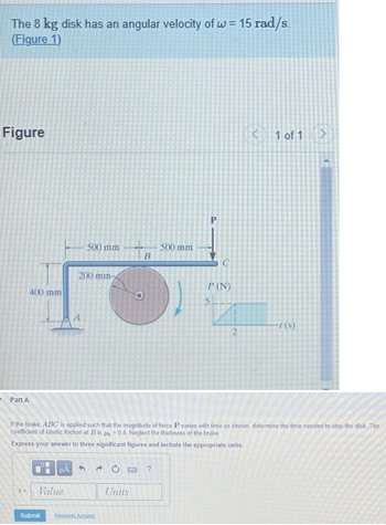 The 8 kg disk has an angular velocity of w = 15 rad/s.
(Figure 1)
Figure
400 mm
t=
01
500 mm
200 mm-
Value
HAO?
B
Submit Request Answer
Units
500 mm
C
P (N)
5
- Part A
If the brake ABC is applied such that the magnitude of force P varies with time as shown, determine the time needed to stop the disk. The
coefficient of kinetic friction at B is = 0.4 Neglect the thickness of the brake
Express your answer to three significant figures and include the appropriate units.
2
< 1 of 1 >
-t(s)
4