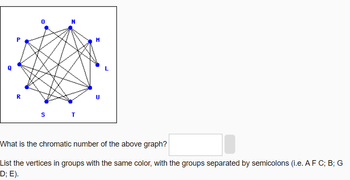 R
20
0
N
ST
M
U
L
What is the chromatic number of the above graph?
List the vertices in groups with the same color, with the groups separated by semicolons (i.e. AF C; B; G
D; E).