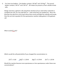 You have two beakers. One beaker contains 1 M Hg²* and 1 M Hg22*. The second
beaker contains 1 M Fe2* and 1 M Fe*. All metals are present as their soluble nitrate
salts.
Design and draw a galvanic cell using these solutions (if you need other materials to
complete the cell, you may add them in – state what they are needed for). Show the
direction the electrons move (and where they move) and label the cathode and anode.
Give the net ionic equation for the spontaneous reaction taking place in this galvanic
cell.
What would E°sell be?
