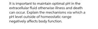 It is important to maintain optimal pH in the
extracellular fluid otherwise illness and death
can occur. Explain the mechanisms via which a
pH level outside of homeostatic range
negatively affects body function.
