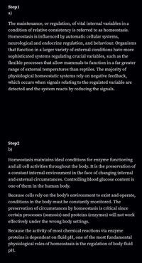 Step1
a)
The maintenance, or regulation, of vital internal variables in a
condition of relative consistency is referred to as homeostasis.
Homeostasis is influenced by automatic cellular systems,
neurological and endocrine regulation, and behaviour. Organisms
that function in a larger variety of external conditions have more
sophisticated systems regulating crucial variables, such as the
flexible processes that allow mammals to function in a far greater
range of external temperatures than reptiles. The majority of
physiological homeostatic systems rely on negative feedback,
which occurs when signals relating to the regulated variable are
detected and the system reacts by reducing the signals.
Step2
b)
Homeostasis maintains ideal conditions for enzyme functioning
and all cell activities throughout the body. It is the preservation of
a constant internal environment in the face of changing internal
and external circumstances. Controlling blood glucose content is
one of them in the human body.
Because cells rely on the body's environment to exist and operate,
conditions in the body must be constantly monitored. The
preservation of circumstances by homeostasis is critical since
certain processes (osmosis) and proteins (enzymes) will not work
effectively under the wrong body settings.
Because the activity of most chemical reactions via enzyme
proteins is dependent on fluid pH, one of the most fundamental
physiological roles of homeostasis is the regulation of body fluid
pH.
