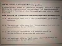 Use the scenario to answer the following question.
A group of students working in a chemistry lab is planning a procedure to neutralize
25.0mL of 2.0 M hydrochloric acid (strong acid) with 1.0 M potassium hydroxide
(strong base). In their procedure they plan on adding an equal volume of the base
to the acid.
What would be the expected outcome of carrying out this step as planned?
O A. The resulting pH will be equal to 7 because a strong base will neutralize a
strong acid.
B. The resulting pH will be greater than 7 because potassium hydroxide is less
concentrated than the hydrochloric acid.
C. The resulting pH will not be able to be determined because the
concentrations of the acid and base are not the same.
D. The resulting pH will be less than 7 because potassium hydroxide is less
concentrated than the hydrochloric acid.
