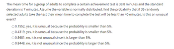 The mean time for a group of adults to complete a certain achievement test is 38.8 minutes and the standard
deviation is 7 minutes. Assume the variable is normally distributed, find the probability that if 35 randomly
selected adults take the test their mean time to complete the test will be less than 40 minutes. Is this an unusual
event?
O 0.1552, yes, it is unusual because the probability is smaller than 5%.
O 0.4319, yes, it is unusual because the probability is smaller than 5%.
O 0.5681, no, it is not unusual since it is larger than 5%.
O 0.8448, no, it is not unusual since the probability is larger than 5%.