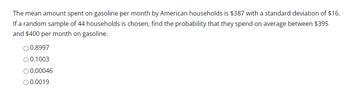 The mean amount spent on gasoline per month by American households is $387 with a standard deviation of $16.
If a random sample of 44 households is chosen, find the probability that they spend on average between $395
and $400 per month on gasoline.
O 0.8997
O 0.1003
O 0.00046
O 0.0019