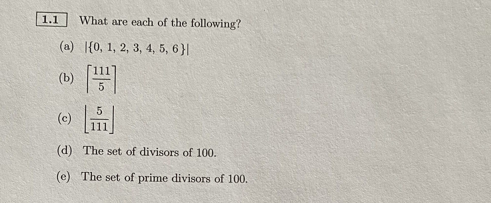 1.1
What are each of the following?
(a) |{0, 1, 2, 3, 4, 5, 6}|
(b)
(c)
111
(d) The set of divisors of 100.
(e) The set of prime divisors of 100.
