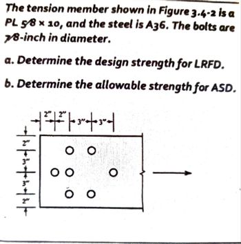 The tension member shown in Figure 3.4-2 is a
PL 5/8 x 10, and the steel is A36. The bolts are
7/8-inch in diameter.
a. Determine the design strength for LRFD.
b. Determine the allowable strength for ASD.
| 2"
+|+|
in seinefrinehich
9
оо
SO