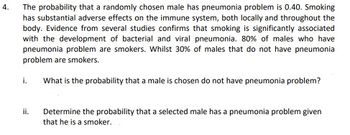 4.
The probability that a randomly chosen male has pneumonia problem is 0.40. Smoking
has substantial adverse effects on the immune system, both locally and throughout the
body. Evidence from several studies confirms that smoking is significantly associated
with the development of bacterial and viral pneumonia. 80% of males who have
pneumonia problem are smokers. Whilst 30% of males that do not have pneumonia
problem are smokers.
i.
What is the probability that a male is chosen do not have pneumonia problem?
ii.
Determine the probability that a selected male has a pneumonia problem given
that he is a smoker.