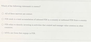 Which of the following statements is correct?
O All of these answers are correct.
O FDI stock is a total accumulation of inbound FDI in a country or outbound FDI from a country.
FDI refers to directly investing in activities that control and manage value creation in other
countries.
OMNES are firms that engage in FDI.