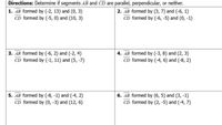 Directions: Determine if segments AB and CD are parallel, perpendicular, or neither.
1. AB formed by (-2, 13) and (0, 3)
CD formed by (-5, 0) and (10, 3)
2. AB formed by (3, 7) and (-6, 1)
CD formed by (-6, -5) and (0, -1)
3. AB formed by (-6, 2) and (-2, 4)
CD formed by (-1, 11) and (5, -7)
4. AB formed by (-3, 8) and (2, 3)
CD formed by (-4, 6) and (-8, 2)
5. AB formed by (-8, -1) and (-4, 2)
CD formed by (0, -3) and (12, 6)
6. AB formed by (6, 5) and (3, -1)
CD formed by (2, -5) and (-4, 7)
