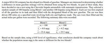 A major KSA Oil company has developed two blends of gasoline. Managers are interested in determining whether
a difference in mean gasoline mileage will be obtained from using the two blends. As part of their study, they
have decided to run a test using the Chevrolet Impala automobile with automatic transmissions. They selected a
random sample of 100 Impalas using Blend 1 and another 100 Impalas using Blend 2. Each car was first emptied
of all the gasoline in its tank and then filled with the designated blend of the new gasoline. The car was then
driven 200 miles on a specified route involving both city and highway roads. The cars were then filled and the
actual miles per gallon were recorded. The following summary data were recorded:
Blend 1
ni = 100
s₁ = 4.0 mpg
x = 23.4 mpg
Blend 2
n₂ = 100
S₂ = 4.2 mpg
x₂ = 25.5 mpg
Based on the sample data, using a 0.05 level of significance, what conclusion should the company reach about
whether the population mean mpg is the same or different for the two blends?