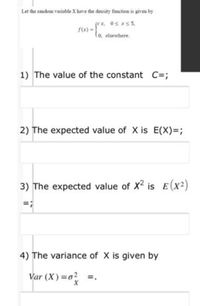 Let the random variable X have the density function is given by
F(e) =*. Os s5,
lo, elsewhere.
1) The value of the constant C=;
2) The expected value of X is E(X)=;
3) The expected value of X2 is E (x2)
=;
4) The variance of X is given by
Var (X) =o? =.
